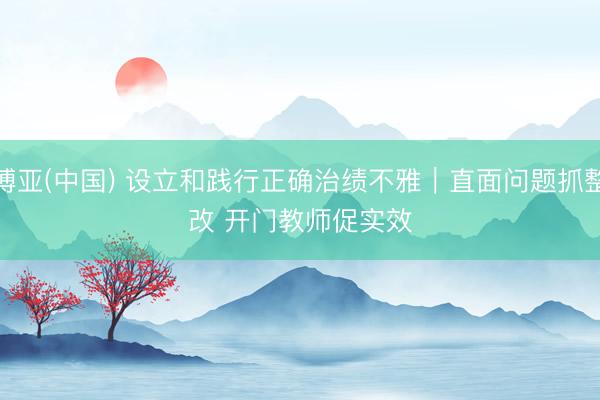博亚(中国) 设立和践行正确治绩不雅｜直面问题抓整改 开门教师促实效