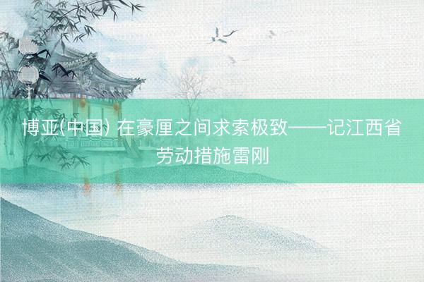 博亚(中国) 在豪厘之间求索极致——记江西省劳动措施雷刚