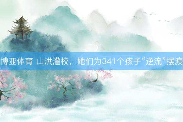 博亚体育 山洪灌校，她们为341个孩子“逆流”摆渡