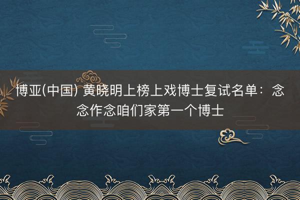 博亚(中国) 黄晓明上榜上戏博士复试名单：念念作念咱们家第一个博士