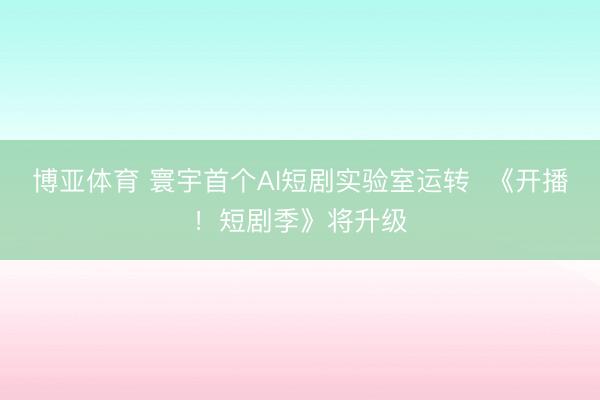 博亚体育 寰宇首个AI短剧实验室运转  《开播！短剧季》将升级