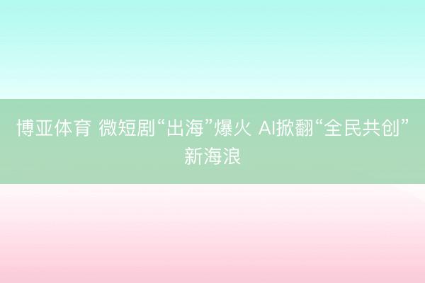 博亚体育 微短剧“出海”爆火 AI掀翻“全民共创”新海浪