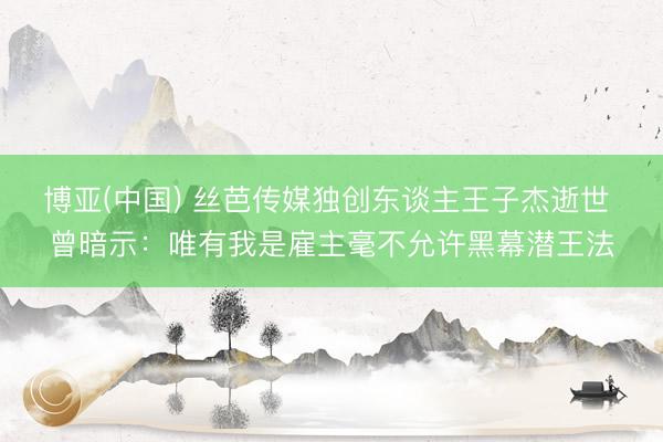 博亚(中国) 丝芭传媒独创东谈主王子杰逝世 曾暗示：唯有我是雇主毫不允许黑幕潜王法