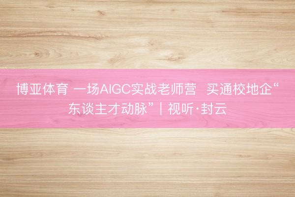 博亚体育 一场AIGC实战老师营  买通校地企“东谈主才动脉”｜视听·封云
