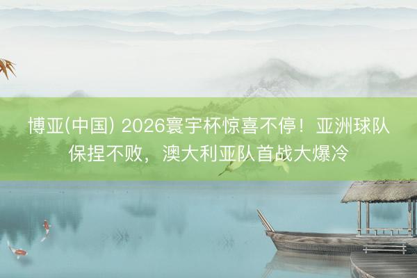 博亚(中国) 2026寰宇杯惊喜不停！亚洲球队保捏不败，澳大利亚队首战大爆冷