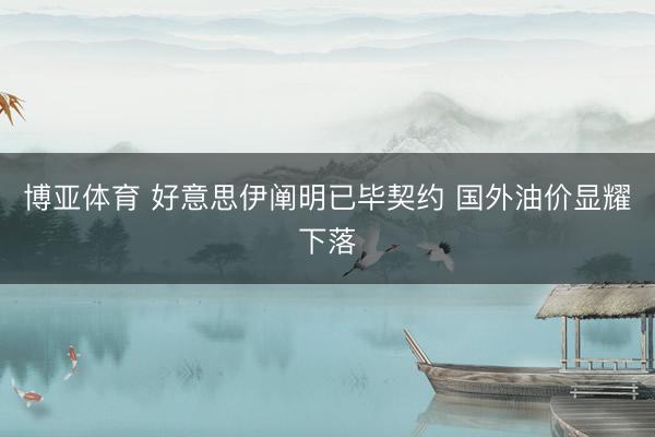 博亚体育 好意思伊阐明已毕契约 国外油价显耀下落