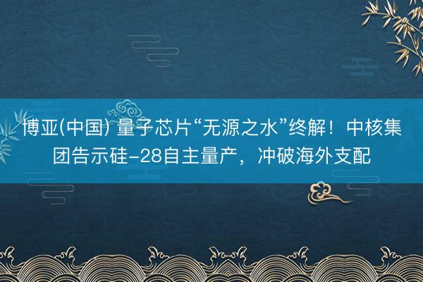 博亚(中国) 量子芯片“无源之水”终解!中核集团告示硅-28自主量产,冲破海外支配