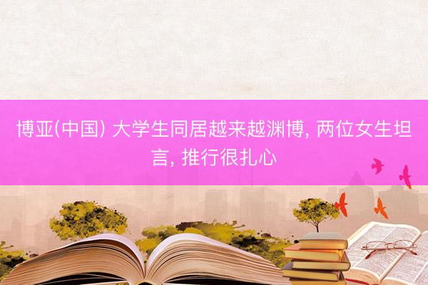 博亚(中国) 大学生同居越来越渊博， 两位女生坦言， 推行很扎心
