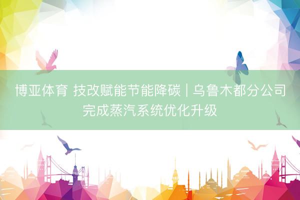 博亚体育 技改赋能节能降碳 | 乌鲁木都分公司完成蒸汽系统优化升级
