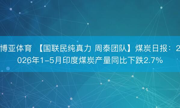 博亚体育 【国联民纯真力 周泰团队】煤炭日报：2026年1-5月印度煤炭产量同比下跌2.7%
