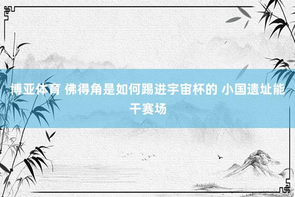 博亚体育 佛得角是如何踢进宇宙杯的 小国遗址能干赛场
