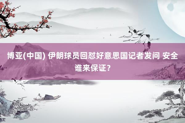 博亚(中国) 伊朗球员回怼好意思国记者发问 安全谁来保证?