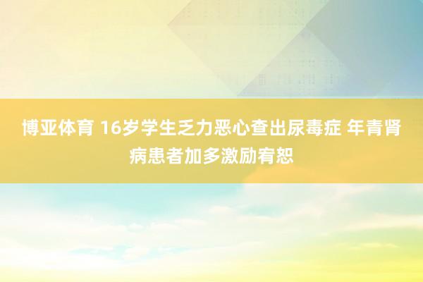 博亚体育 16岁学生乏力恶心查出尿毒症 年青肾病患者加多激励宥恕