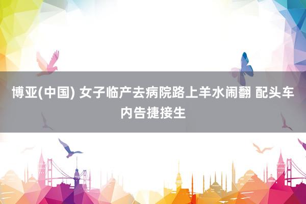 博亚(中国) 女子临产去病院路上羊水闹翻 配头车内告捷接生