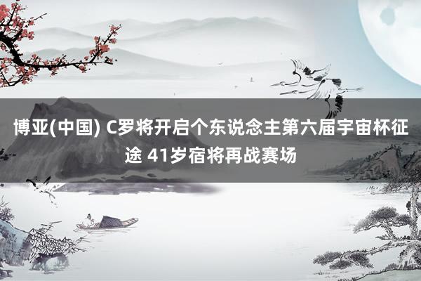 博亚(中国) C罗将开启个东说念主第六届宇宙杯征途 41岁宿将再战赛场