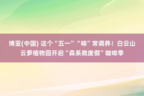 博亚(中国) 这个“五一”“啡”常调养！白云山云萝植物园开启“森系微度假”咖啡季