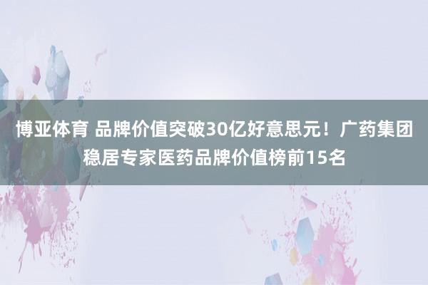 博亚体育 品牌价值突破30亿好意思元！广药集团稳居专家医药品牌价值榜前15名