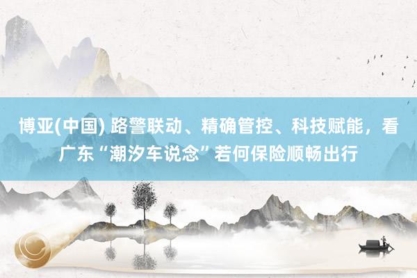 博亚(中国) 路警联动、精确管控、科技赋能，看广东“潮汐车说念”若何保险顺畅出行