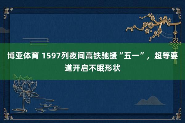 博亚体育 1597列夜间高铁驰援“五一”，超等要道开启不眠形状