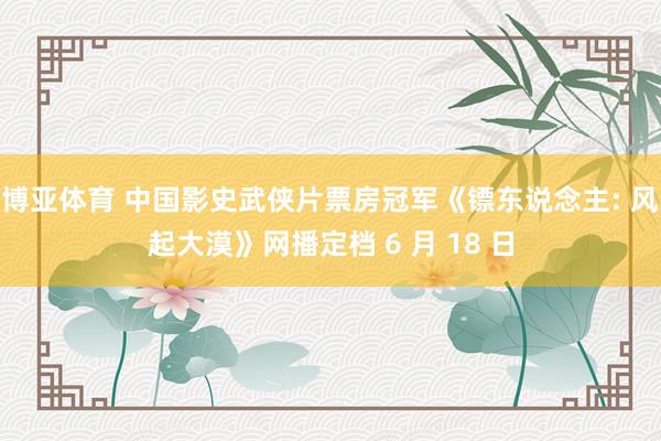 博亚体育 中国影史武侠片票房冠军《镖东说念主: 风起大漠》网播定档 6 月 18 日