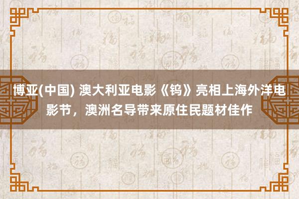 博亚(中国) 澳大利亚电影《钨》亮相上海外洋电影节，澳洲名导带来原住民题材佳作