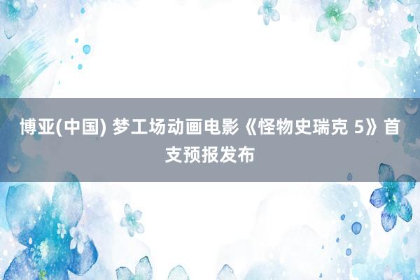 博亚(中国) 梦工场动画电影《怪物史瑞克 5》首支预报发布