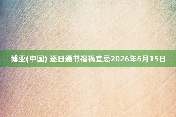 博亚(中国) 逐日通书福祸宜忌2026年6月15日