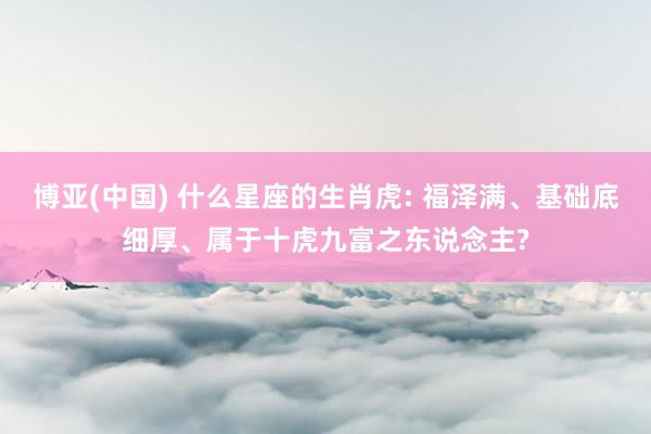 博亚(中国) 什么星座的生肖虎: 福泽满、基础底细厚、属于十虎九富之东说念主?