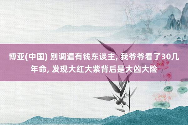 博亚(中国) 别调遣有钱东谈主， 我爷爷看了30几年命， 发现大红大紫背后是大凶大险