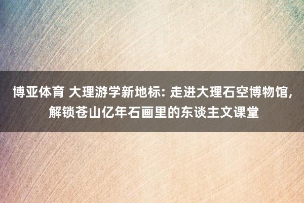博亚体育 大理游学新地标: 走进大理石空博物馆， 解锁苍山亿年石画里的东谈主文课堂