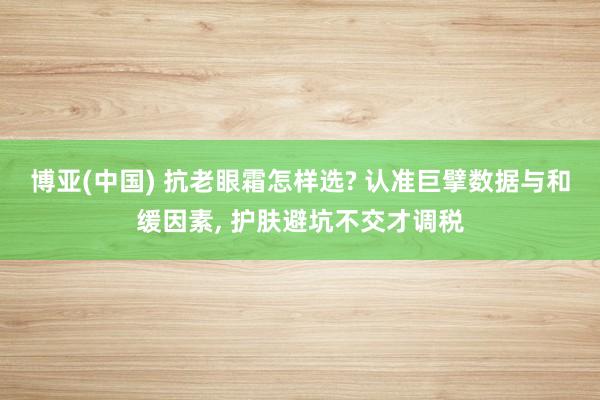 博亚(中国) 抗老眼霜怎样选? 认准巨擘数据与和缓因素， 护肤避坑不交才调税