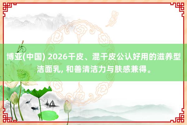 博亚(中国) 2026干皮、混干皮公认好用的滋养型洁面乳， 和善清洁力与肤感兼得。