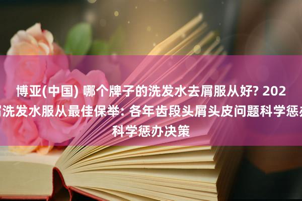 博亚(中国) 哪个牌子的洗发水去屑服从好? 2026 去屑洗发水服从最佳保举: 各年齿段头屑头皮问题科学惩办决策