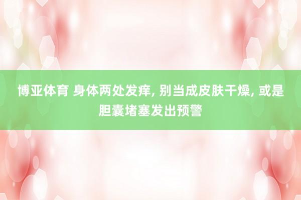博亚体育 身体两处发痒， 别当成皮肤干燥， 或是胆囊堵塞发出预警