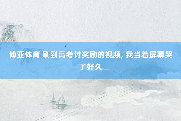 博亚体育 刷到高考讨奖励的视频, 我当着屏幕哭了好久