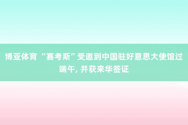 博亚体育 “赛考斯”受邀到中国驻好意思大使馆过端午, 并获来华签证
