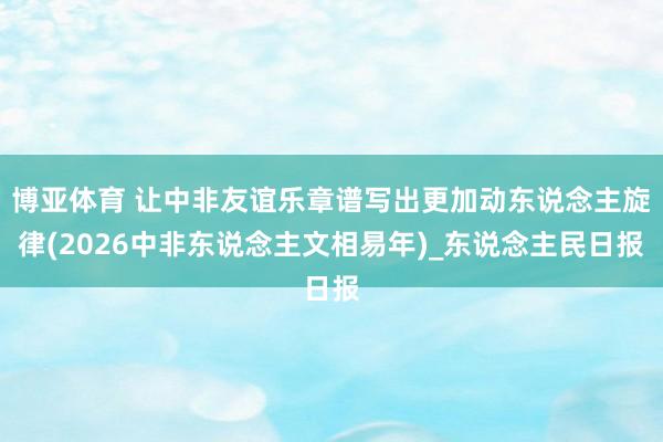 博亚体育 让中非友谊乐章谱写出更加动东说念主旋律(2026中非东说念主文相易年)_东说念主民日报